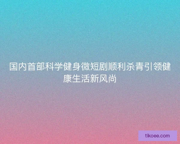 国内首部科学健身微短剧顺利杀青引领健康生活新风尚