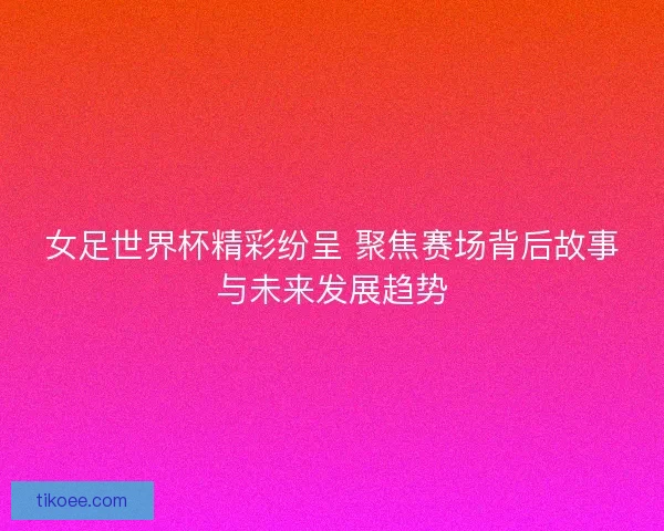 女足世界杯精彩纷呈 聚焦赛场背后故事与未来发展趋势 女足世界杯精彩纷呈 聚焦赛场背后故事与未来发展趋势