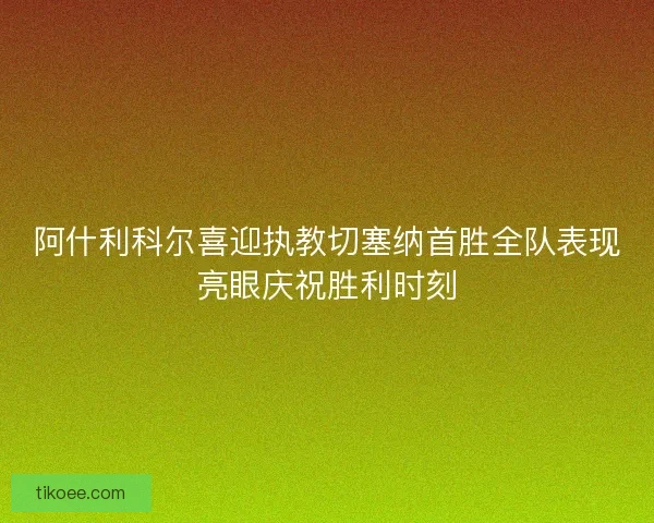 阿什利科尔喜迎执教切塞纳首胜全队表现亮眼庆祝胜利时刻
