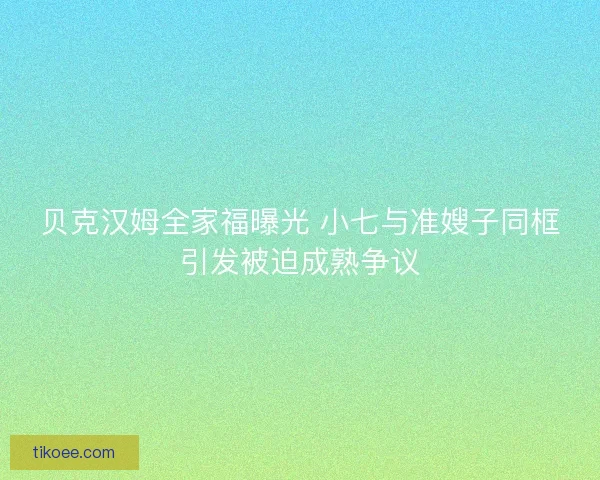 贝克汉姆全家福曝光 小七与准嫂子同框引发被迫成熟争议