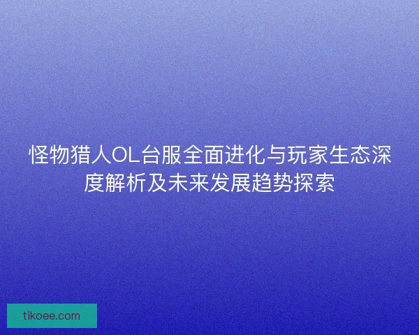 怪物猎人OL台服全面进化与玩家生态深度解析及未来发展趋势探索 怪物猎人OL台服全面进化与玩家生态深度解析及未来发展趋势探索