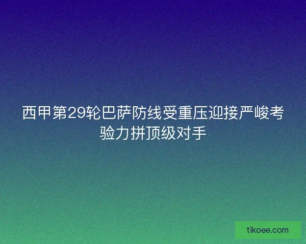 西甲第29轮巴萨防线受重压迎接严峻考验力拼顶级对手