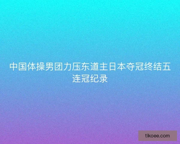 中国体操男团力压东道主日本夺冠终结五连冠纪录