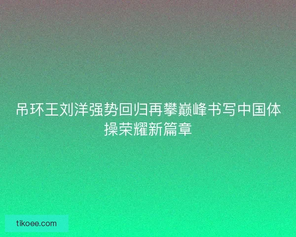 吊环王刘洋强势回归再攀巅峰书写中国体操荣耀新篇章