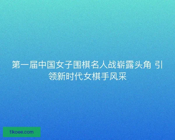 第一届中国女子围棋名人战崭露头角 引领新时代女棋手风采