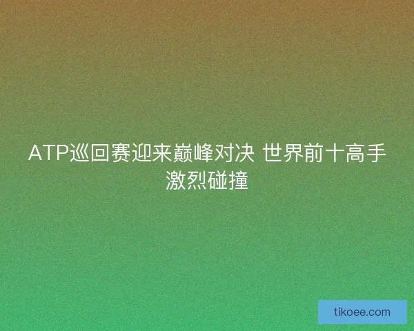 ATP巡回赛迎来巅峰对决 世界前十高手激烈碰撞