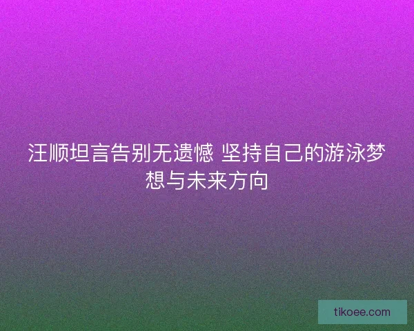 汪顺坦言告别无遗憾 坚持自己的游泳梦想与未来方向
