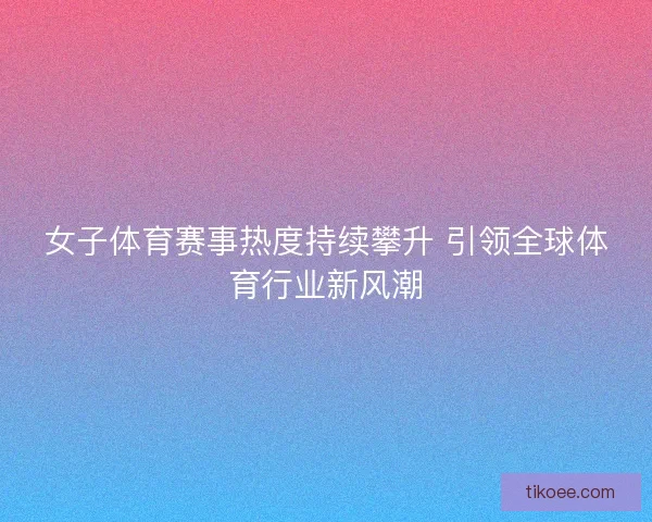 女子体育赛事热度持续攀升 引领全球体育行业新风潮 女子体育赛事热度持续攀升 引领全球体育行业新风潮