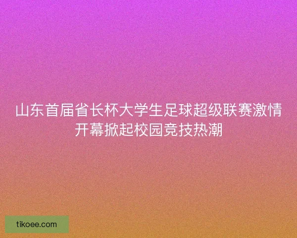 山东首届省长杯大学生足球超级联赛激情开幕掀起校园竞技热潮