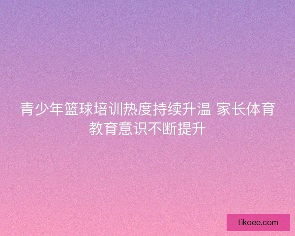 青少年篮球培训热度持续升温 家长体育教育意识不断提升