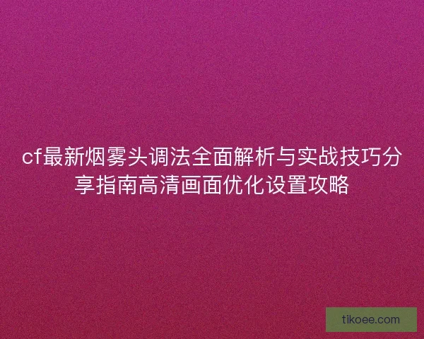 cf最新烟雾头调法全面解析与实战技巧分享指南高清画面优化设置攻略